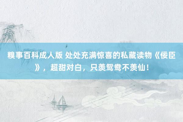 糗事百科成人版 处处充满惊喜的私藏读物《佞臣》,超甜对白,只羡鸳鸯不羡仙!