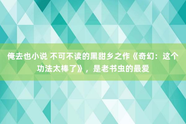 俺去也小说 不可不读的黑甜乡之作《奇幻:这个功法太棒了》,是老书虫的最爱