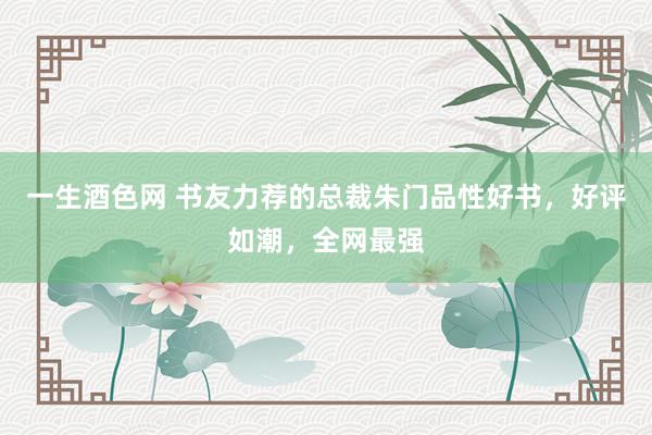 一生酒色网 书友力荐的总裁朱门品性好书,好评如潮,全网最强