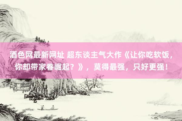 酒色网最新网址 超东谈主气大作《让你吃软饭,你却带家眷崛起?》,莫得最强,只好更强!