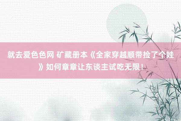 就去爱色色网 矿藏册本《全家穿越顺带捡了个娃》如何章章让东谈主试吃无限!