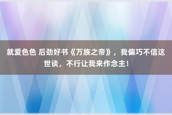 就爱色色 后劲好书《万族之帝》,我偏巧不信这世谈,不行让我来作念主!