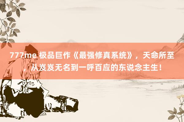777me 极品巨作《最强修真系统》,天命所至,从岌岌无名到一呼百应的东说念主生!