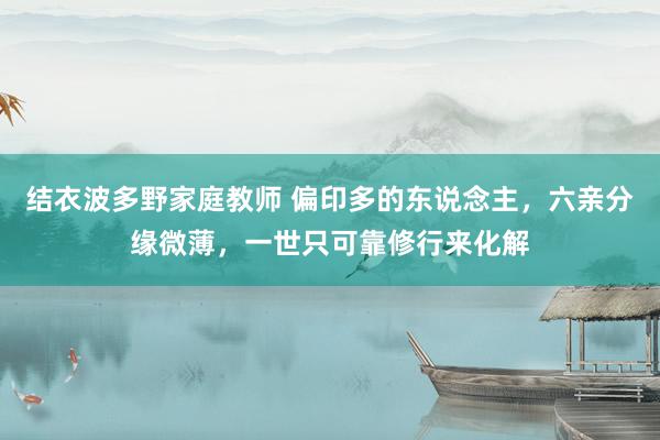 结衣波多野家庭教师 偏印多的东说念主,六亲分缘微薄,一世只可靠修行来化解