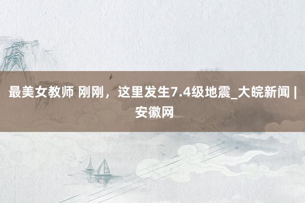 最美女教师 刚刚，这里发生7.4级地震_大皖新闻 | 安徽网