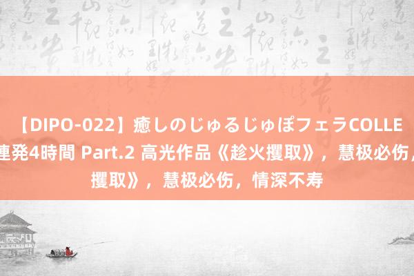 【DIPO-022】癒しのじゅるじゅぽフェラCOLLECTION50連発4時間 Part.2 高光作品《趁火攫取》,慧极必伤,情深不寿