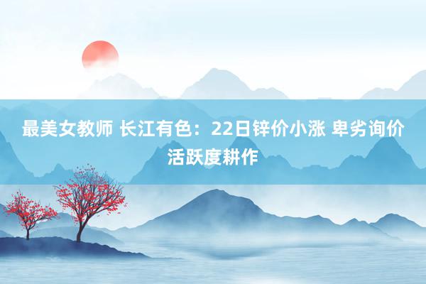 最美女教师 长江有色:22日锌价小涨 卑劣询价活跃度耕作