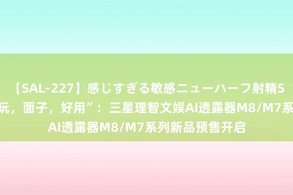 【SAL-227】感じすぎる敏感ニューハーフ射精SEX1124分 “好玩，面子，好用”：三星理智文娱AI透露器M8/M7系列新品预售开启
