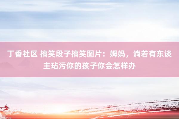 丁香社区 搞笑段子搞笑图片:姆妈,淌若有东谈主玷污你的孩子你会怎样办