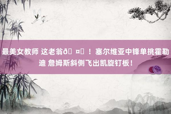 最美女教师 这老翁🤙！塞尔维亚中锋单挑霍勒迪 詹姆斯斜侧飞出凯旋钉板！