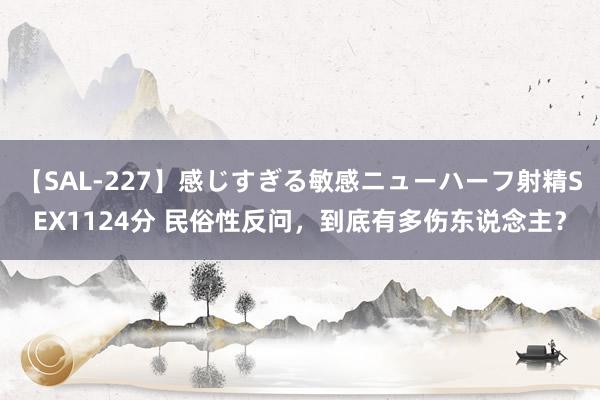 【SAL-227】感じすぎる敏感ニューハーフ射精SEX1124分 民俗性反问,到底有多伤东说念主?