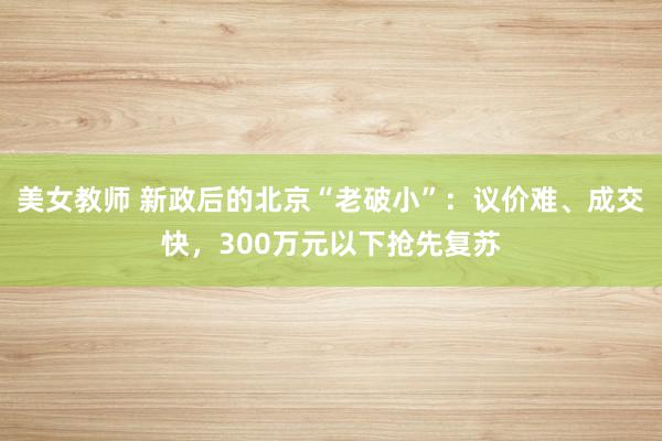 美女教师 新政后的北京“老破小”:议价难、成交快,300万元以下抢先复苏