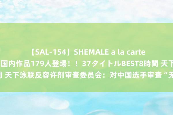 【SAL-154】SHEMALE a la carteの歴史 2 2011~2013 国内作品179人登場!!37タイトルBEST8時間 天下泳联反容许剂审查委员会:对中国选手审查“无非法、处置失当或潜伏”