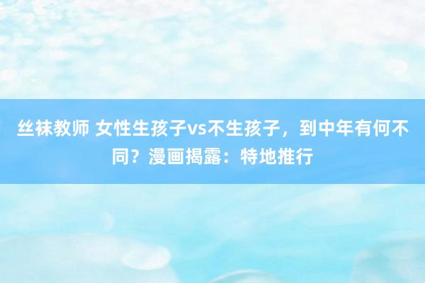 丝袜教师 女性生孩子vs不生孩子，到中年有何不同？漫画揭露：特地推行