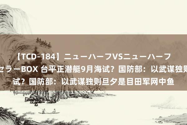 【TCD-184】ニューハーフVSニューハーフ 不純同性肛遊ベストセラーBOX 台平正潜艇9月海试?国防部:以武谋独则旦夕是目田军网中鱼