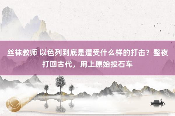 丝袜教师 以色列到底是遭受什么样的打击?整夜打回古代,用上原始投石车
