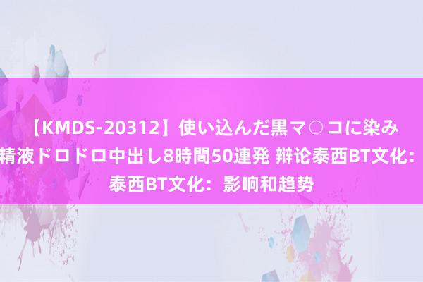 【KMDS-20312】使い込んだ黒マ○コに染み渡る息子の精液ドロドロ中出し8時間50連発 辩论泰西BT文化:影响和趋势