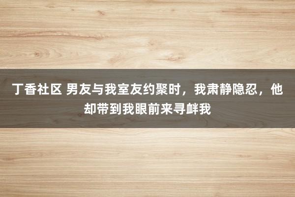 丁香社区 男友与我室友约聚时,我肃静隐忍,他却带到我眼前来寻衅我