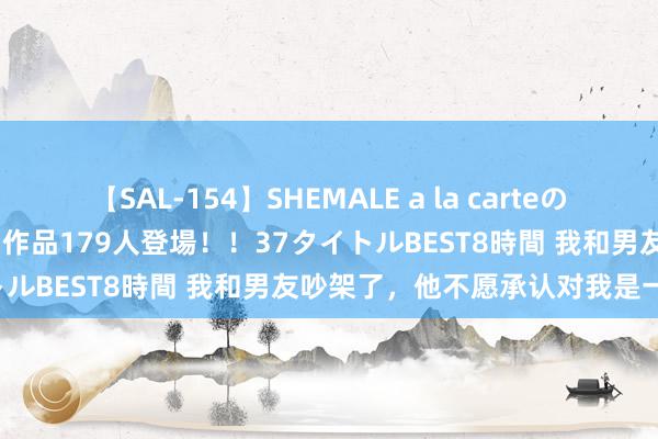 【SAL-154】SHEMALE a la carteの歴史 2 2011~2013 国内作品179人登場!!37タイトルBEST8時間 我和男友吵架了,他不愿承认对我是一见属意