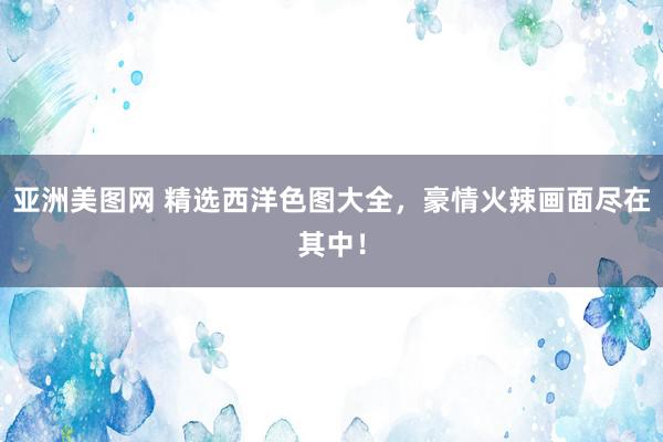 亚洲美图网 精选西洋色图大全,豪情火辣画面尽在其中!
