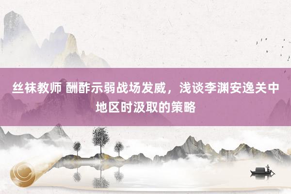 丝袜教师 酬酢示弱战场发威，浅谈李渊安逸关中地区时汲取的策略