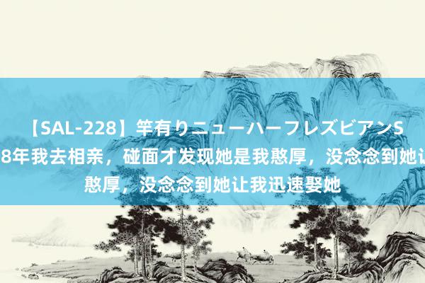 【SAL-228】竿有りニューハーフレズビアンSEX1125分 98年我去相亲,碰面才发现她是我憨厚,没念念到她让我迅速娶她