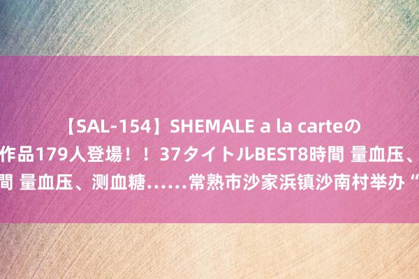 【SAL-154】SHEMALE a la carteの歴史 2 2011~2013 国内作品179人登場!!37タイトルBEST8時間 量血压、测血糖……常熟市沙家浜镇沙南村举办“浓情夏季”便民工作