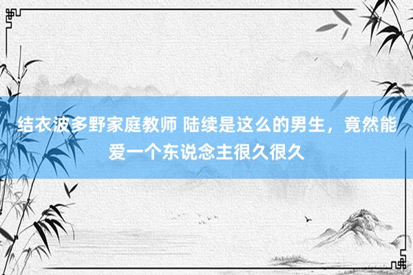 结衣波多野家庭教师 陆续是这么的男生,竟然能爱一个东说念主很久很久