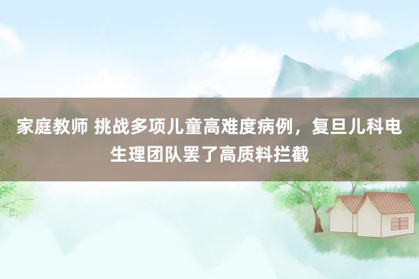家庭教师 挑战多项儿童高难度病例，复旦儿科电生理团队罢了高质料拦截