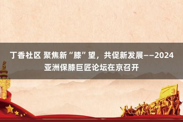 丁香社区 聚焦新“膝”望,共促新发展——2024亚洲保膝巨匠论坛在京召开