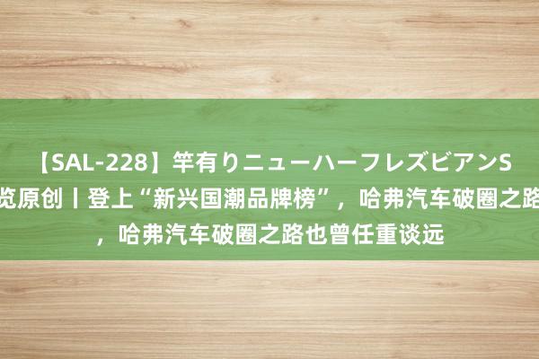 【SAL-228】竿有りニューハーフレズビアンSEX1125分 纵览原创丨登上“新兴国潮品牌榜”,哈弗汽车破圈之路也曾任重谈远