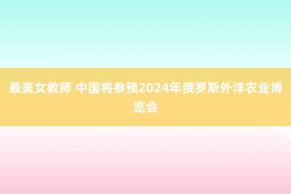 最美女教师 中国将参预2024年俄罗斯外洋农业博览会
