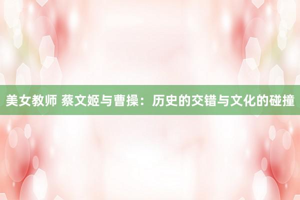 美女教师 蔡文姬与曹操:历史的交错与文化的碰撞