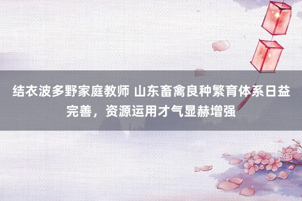 结衣波多野家庭教师 山东畜禽良种繁育体系日益完善,资源运用才气显赫增强