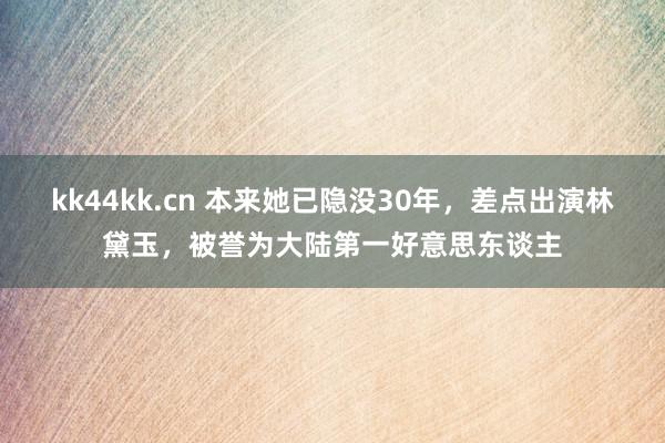 kk44kk.cn 本来她已隐没30年,差点出演林黛玉,被誉为大陆第一好意思东谈主
