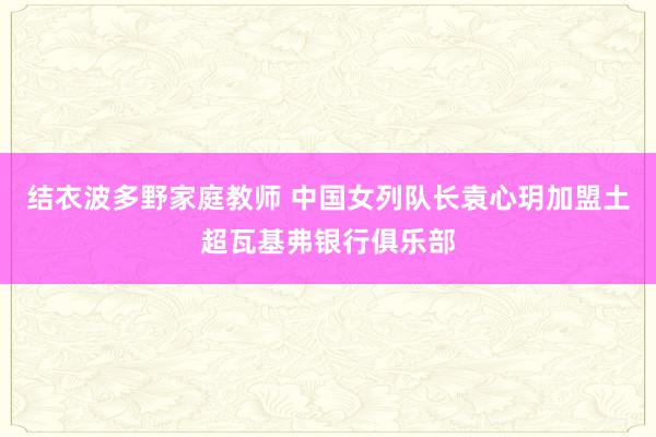 结衣波多野家庭教师 中国女列队长袁心玥加盟土超瓦基弗银行俱乐部