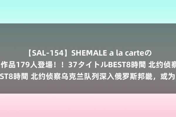 【SAL-154】SHEMALE a la carteの歴史 2 2011~2013 国内作品179人登場!!37タイトルBEST8時間 北约侦察乌克兰队列深入俄罗斯邦畿,或为引敌深入策略