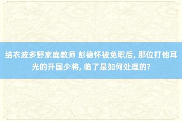 结衣波多野家庭教师 彭德怀被免职后, 那位打他耳光的开国少将, 临了是如何处理的?