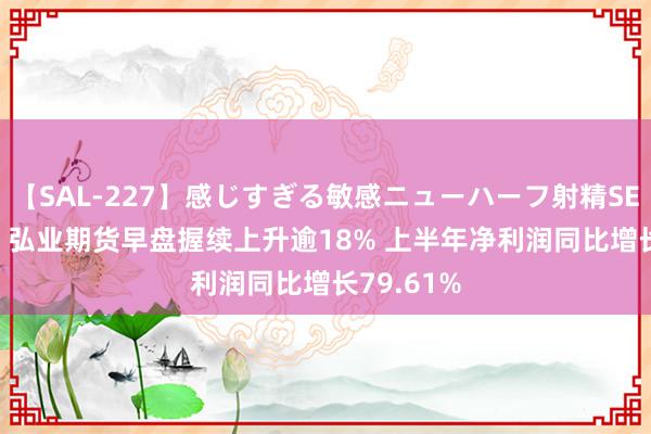【SAL-227】感じすぎる敏感ニューハーフ射精SEX1124分 弘业期货早盘握续上升逾18% 上半年净利润同比增长79.61%