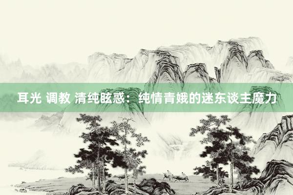 耳光 调教 清纯眩惑:纯情青娥的迷东谈主魔力