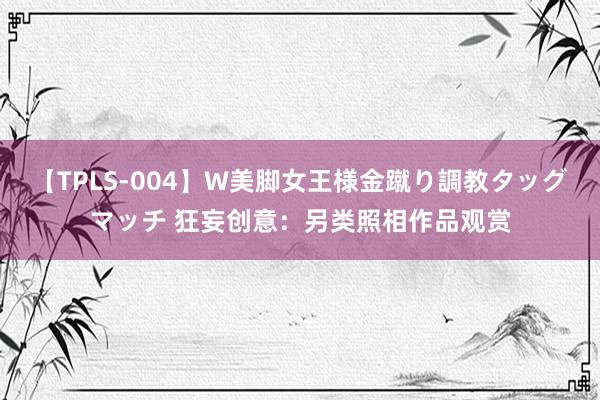 【TPLS-004】W美脚女王様金蹴り調教タッグマッチ 狂妄创意:另类照相作品观赏
