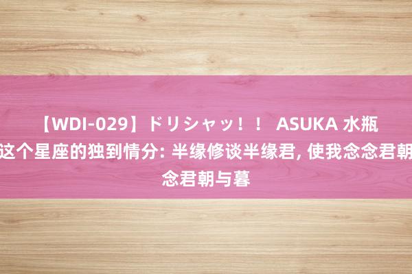 【WDI-029】ドリシャッ！！ ASUKA 水瓶座与这个星座的独到情分: 半缘修谈半缘君, 使我念念君朝与暮