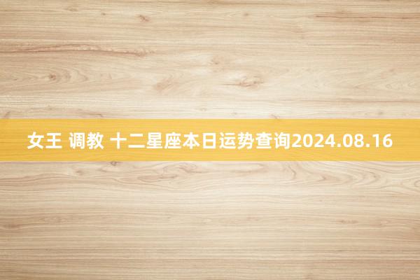 女王 调教 十二星座本日运势查询2024.08.16