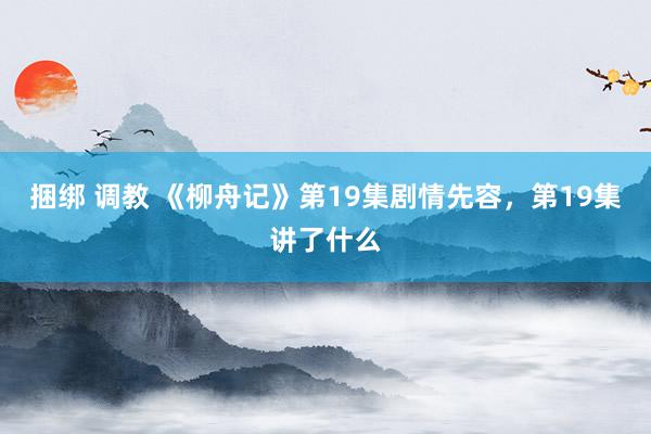 捆绑 调教 《柳舟记》第19集剧情先容,第19集讲了什么