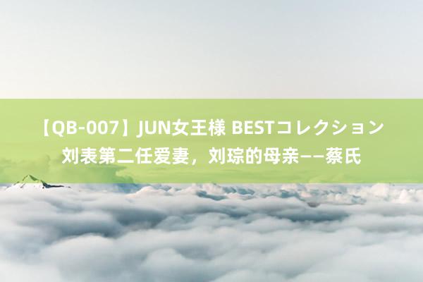 【QB-007】JUN女王様 BESTコレクション 刘表第二任爱妻,刘琮的母亲——蔡氏