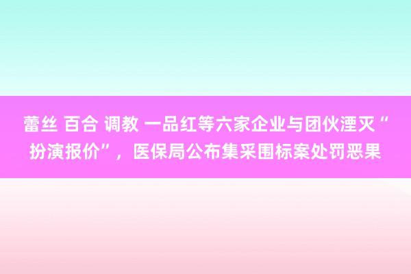 蕾丝 百合 调教 一品红等六家企业与团伙湮灭“扮演报价”，医保局公布集采围标案处罚恶果
