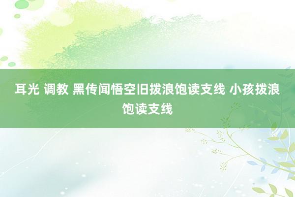 耳光 调教 黑传闻悟空旧拨浪饱读支线 小孩拨浪饱读支线