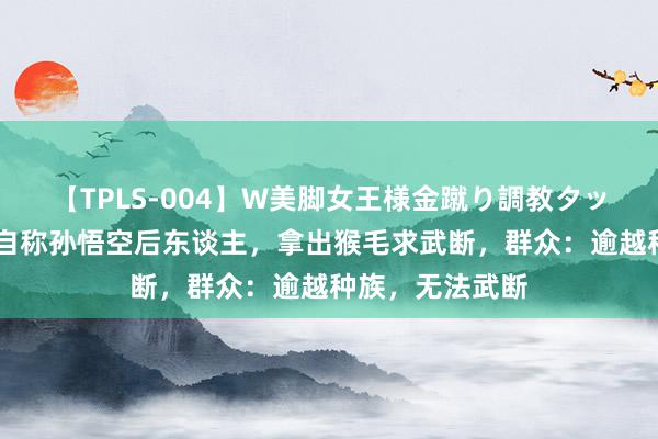 【TPLS-004】W美脚女王様金蹴り調教タッグマッチ 女孩自称孙悟空后东谈主,拿出猴毛求武断,群众:逾越种族,无法武断