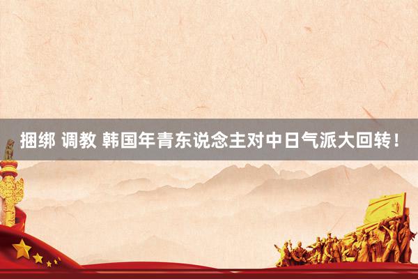 捆绑 调教 韩国年青东说念主对中日气派大回转!