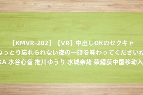 【KMVR-202】【VR】中出しOKのセクキャバにようこそ◆～濃密ねっとり忘れられない夜の一時を味わってくださいね◆～ 波多野結衣 AIKA 水谷心音 推川ゆうり 水城奈緒 荣耀获中国移动入股！官方呈报：具有致密协同效应财务投资